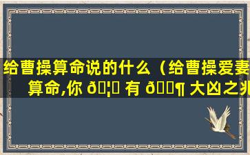 给曹操算命说的什么（给曹操爱妻算命,你 🦁 有 🐶 大凶之兆）